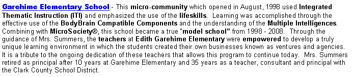 Text Box: Garehime Elementary School - This micro-community which opened in August, 1998 used Integrated Thematic Instruction (ITI) and emphasized the use of the lifeskills.  Learning was accomplished through the effective use of the BodyBrain Compatible Components and the understanding of the Multiple Intelligences.  Combining with MicroSociety®, this school became a true “model school” from 1998 - 2008.  Through the guidance of Mrs. Summers, the teachers at Edith Garehime Elementary were empowered to develop a truly unique learning environment in which the students created their own businesses known as ventures and agencies. It is a tribute to the ongoing dedication of these teachers that allows this program to continue today.  Mrs. Summers retired as principal after 10 years at Garehime Elementary and 35 years as a teacher, consultant and principal with the Clark County School District.